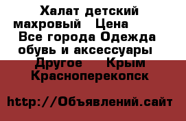 Халат детский махровый › Цена ­ 400 - Все города Одежда, обувь и аксессуары » Другое   . Крым,Красноперекопск